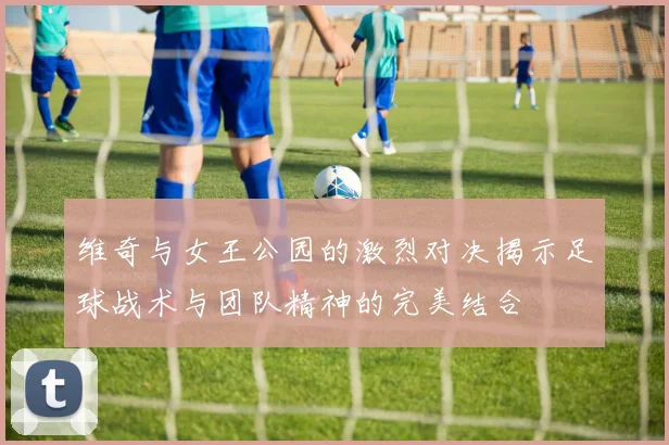维奇与女王公园的激烈对决揭示足球战术与团队精神的完美结合