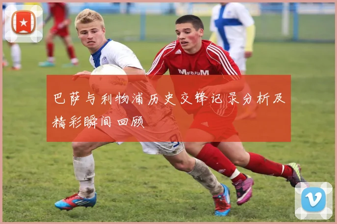 巴萨与利物浦历史交锋记录分析及精彩瞬间回顾