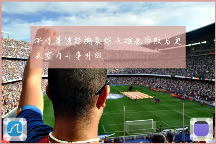 字母哥愤怒撕裂球衣雄鹿惨败后更衣室内斗争升级