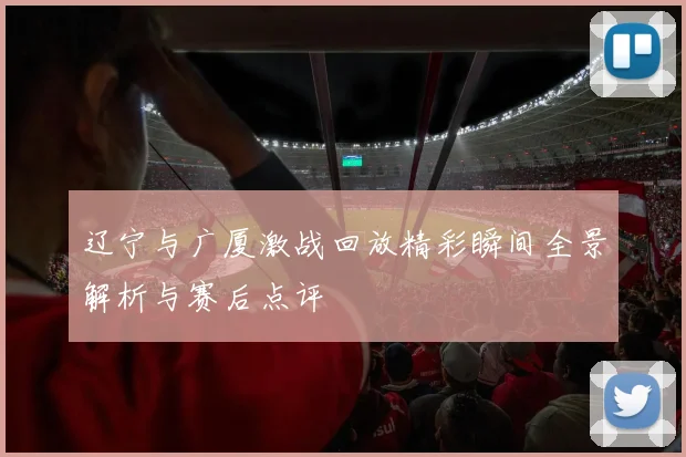 辽宁与广厦激战回放精彩瞬间全景解析与赛后点评