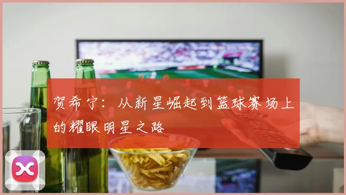 贺希宁：从新星崛起到篮球赛场上的耀眼明星之路