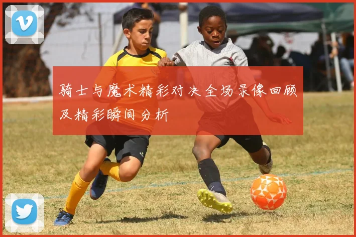 骑士与魔术精彩对决全场录像回顾及精彩瞬间分析