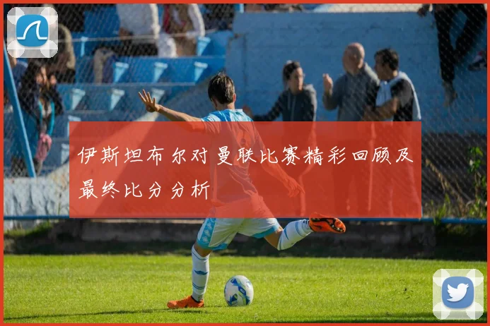 伊斯坦布尔对曼联比赛精彩回顾及最终比分分析