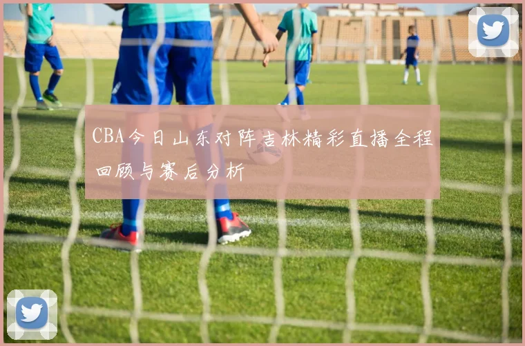 CBA今日山东对阵吉林精彩直播全程回顾与赛后分析