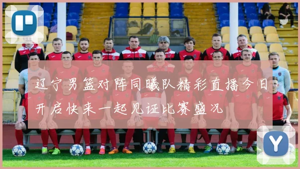 辽宁男篮对阵同曦队精彩直播今日开启快来一起见证比赛盛况