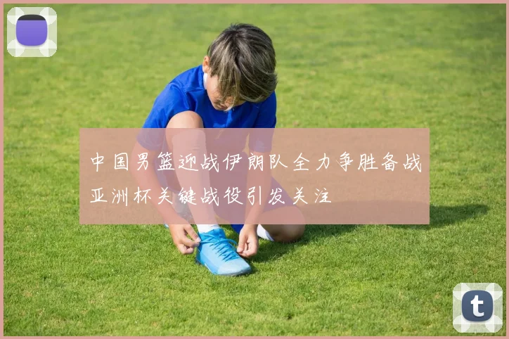 中国男篮迎战伊朗队全力争胜备战亚洲杯关键战役引发关注