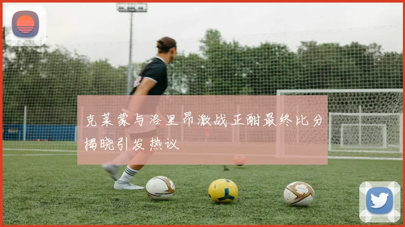 克莱蒙与洛里昂激战正酣最终比分揭晓引发热议