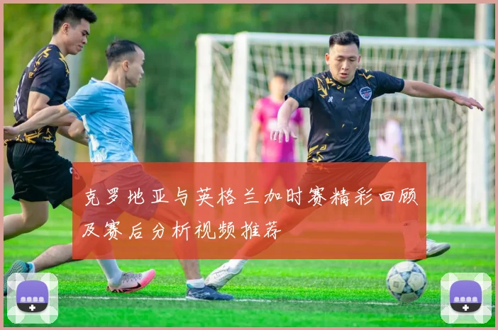 克罗地亚与英格兰加时赛精彩回顾及赛后分析视频推荐