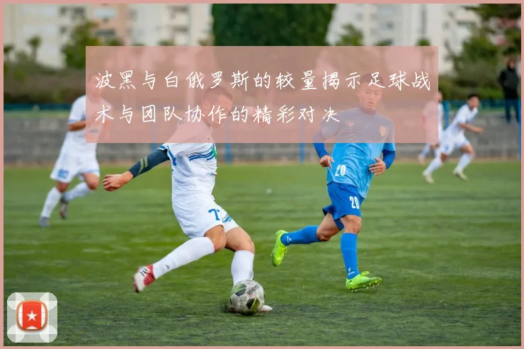 波黑与白俄罗斯的较量揭示足球战术与团队协作的精彩对决