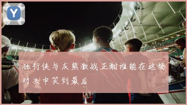 独行侠与灰熊激战正酣谁能在这场对决中笑到最后