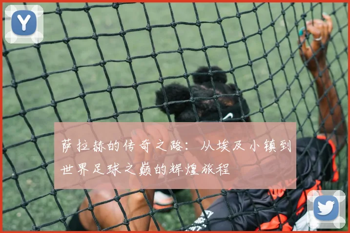 萨拉赫的传奇之路：从埃及小镇到世界足球之巅的辉煌旅程