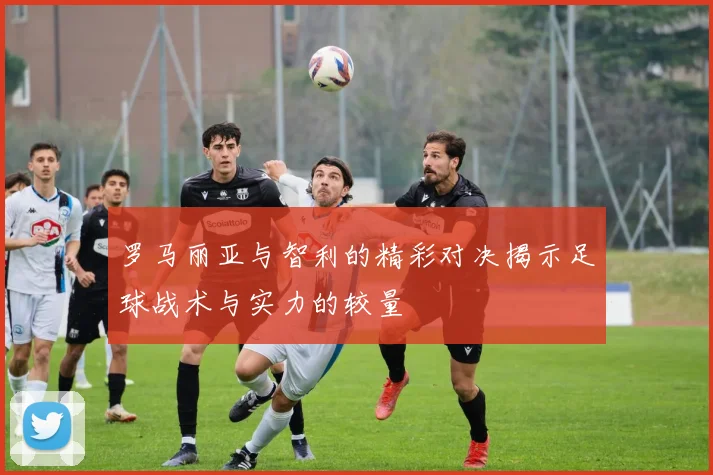 罗马丽亚与智利的精彩对决揭示足球战术与实力的较量