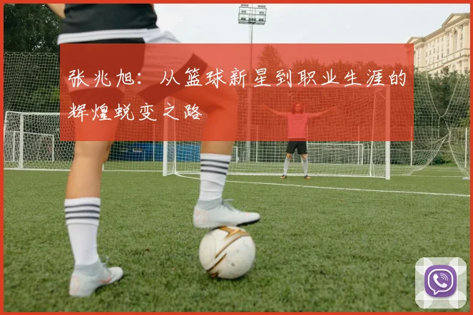 张兆旭：从篮球新星到职业生涯的辉煌蜕变之路