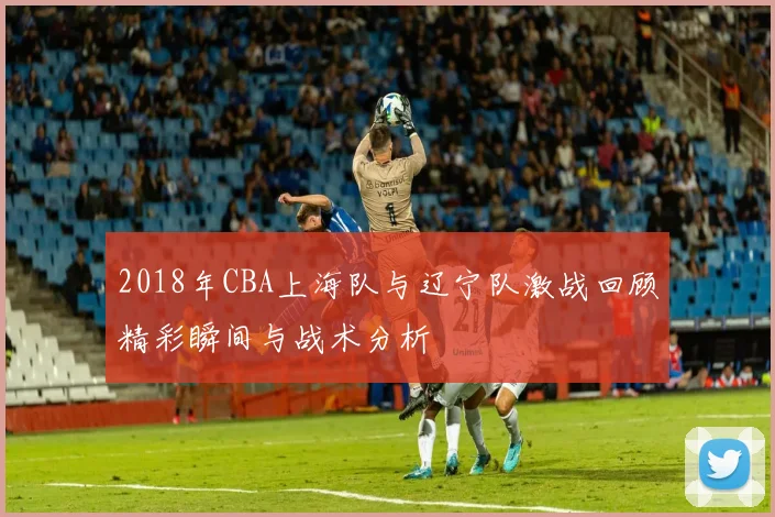 2018年CBA上海队与辽宁队激战回顾精彩瞬间与战术分析