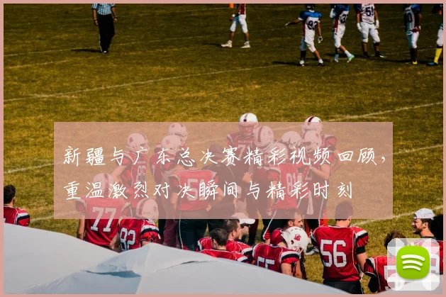 新疆与广东总决赛精彩视频回顾，重温激烈对决瞬间与精彩时刻