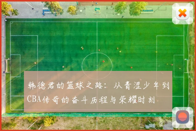 韩德君的篮球之路：从青涩少年到CBA传奇的奋斗历程与荣耀时刻