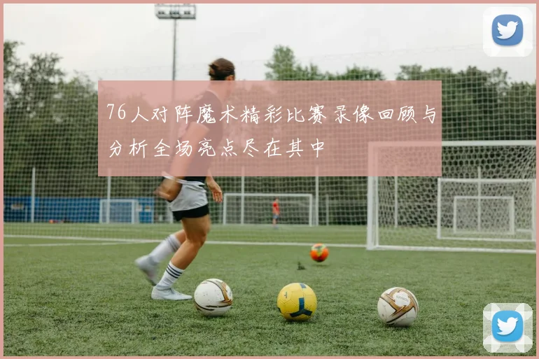 76人对阵魔术精彩比赛录像回顾与分析全场亮点尽在其中