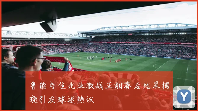 鲁能与佳兆业激战正酣赛后结果揭晓引发球迷热议