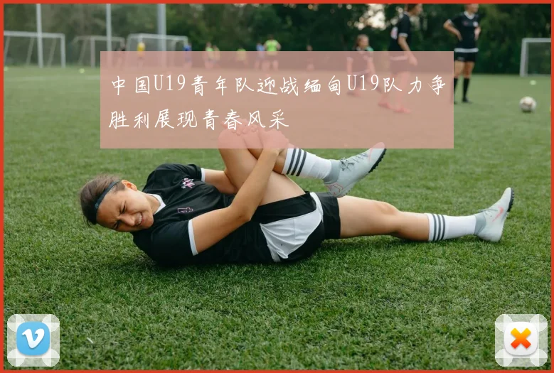 中国U19青年队迎战缅甸U19队力争胜利展现青春风采