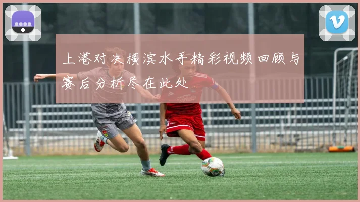 上港对决横滨水手精彩视频回顾与赛后分析尽在此处