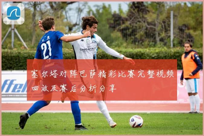 塞尔塔对阵巴萨精彩比赛完整视频回放及赛后分析分享