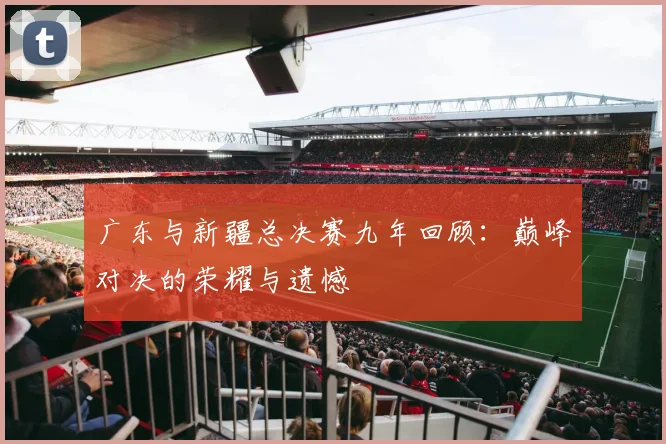 广东与新疆总决赛九年回顾：巅峰对决的荣耀与遗憾