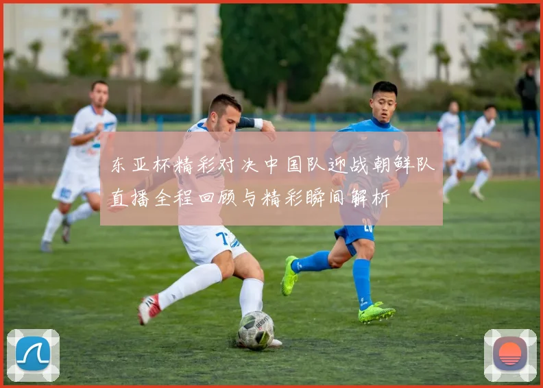 东亚杯精彩对决中国队迎战朝鲜队直播全程回顾与精彩瞬间解析