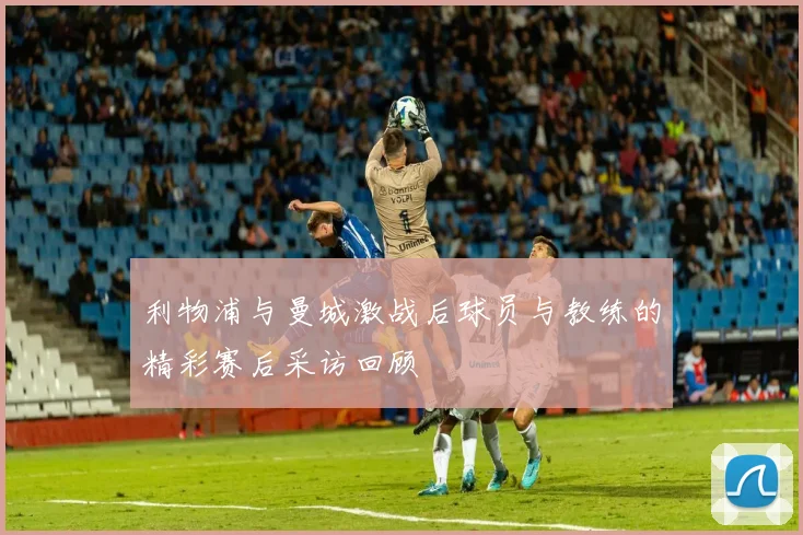 利物浦与曼城激战后球员与教练的精彩赛后采访回顾