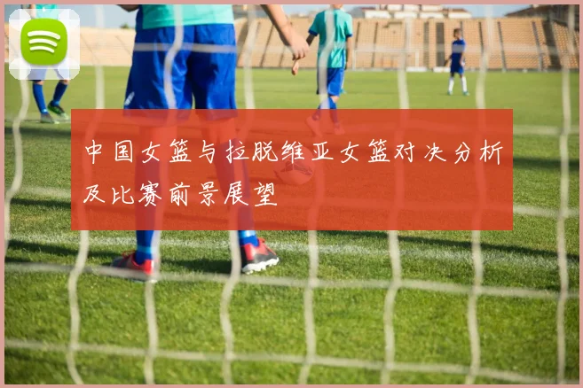 中国女篮与拉脱维亚女篮对决分析及比赛前景展望