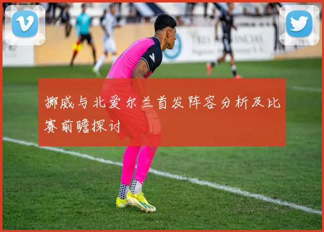 挪威与北爱尔兰首发阵容分析及比赛前瞻探讨