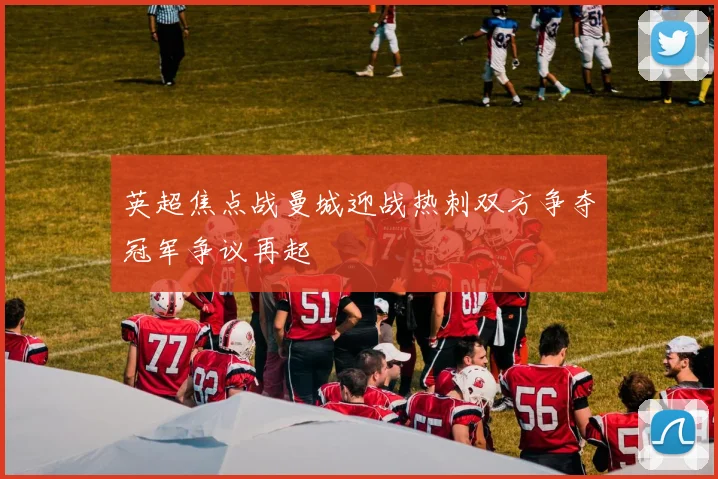 英超焦点战曼城迎战热刺双方争夺冠军争议再起