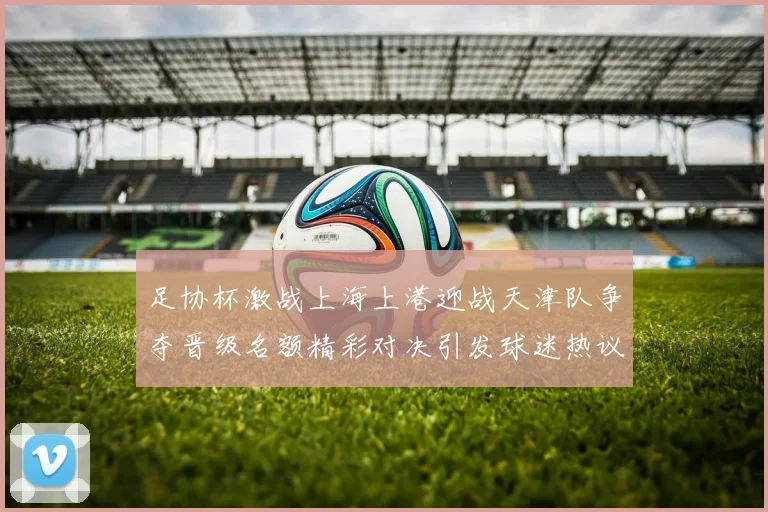 足协杯激战上海上港迎战天津队争夺晋级名额精彩对决引发球迷热议