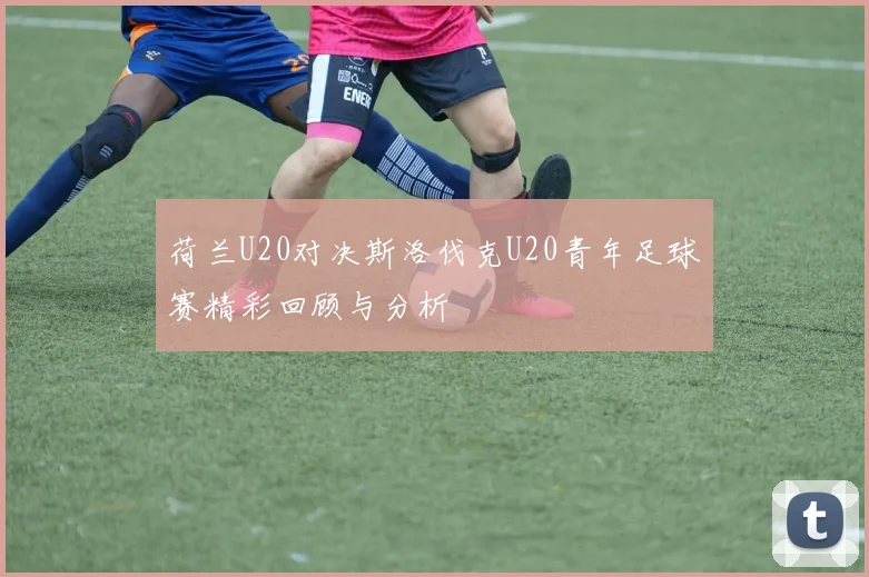 荷兰U20对决斯洛伐克U20青年足球赛精彩回顾与分析