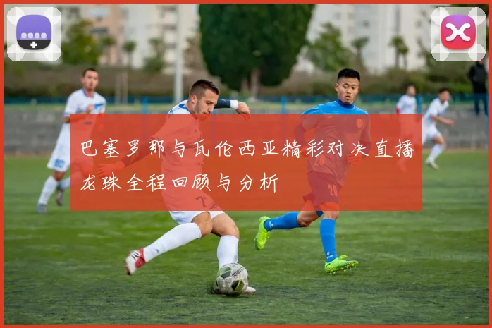 巴塞罗那与瓦伦西亚精彩对决直播龙珠全程回顾与分析