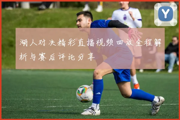 湖人对决精彩直播视频回放全程解析与赛后评论分享