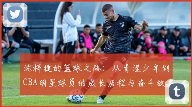 沈梓捷的篮球之路：从青涩少年到CBA明星球员的成长历程与奋斗故事