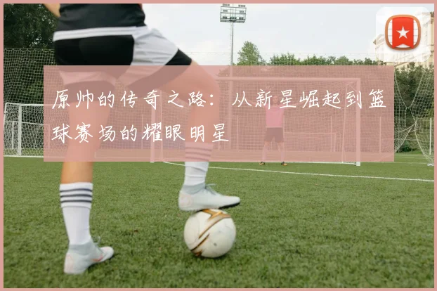 原帅的传奇之路：从新星崛起到篮球赛场的耀眼明星