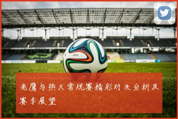 老鹰与热火常规赛精彩对决分析及赛季展望