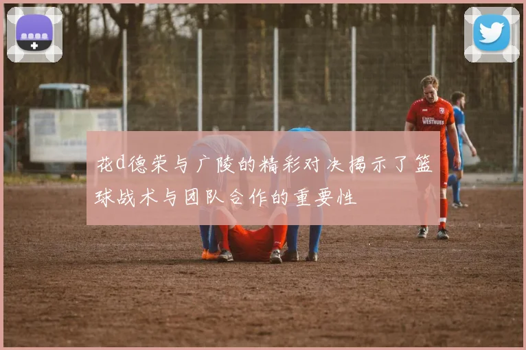 花d德荣与广陵的精彩对决揭示了篮球战术与团队合作的重要性