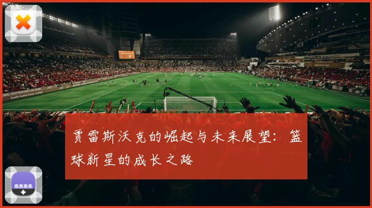贾雷斯沃克的崛起与未来展望：篮球新星的成长之路