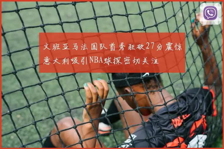 文班亚马法国队首秀狂砍27分震惊意大利吸引NBA球探密切关注
