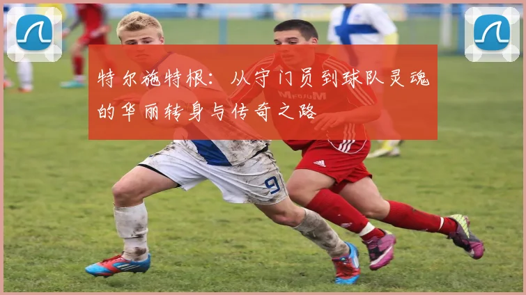 特尔施特根：从守门员到球队灵魂的华丽转身与传奇之路