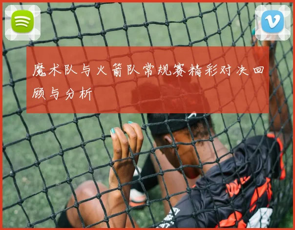 魔术队与火箭队常规赛精彩对决回顾与分析