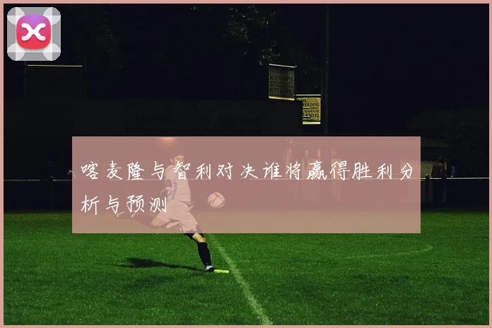 喀麦隆与智利对决谁将赢得胜利分析与预测