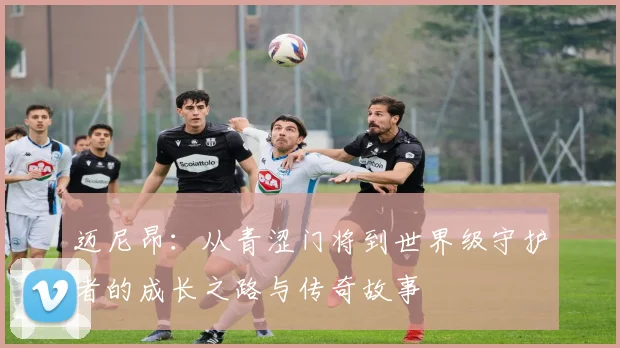 迈尼昂：从青涩门将到世界级守护者的成长之路与传奇故事