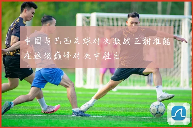 中国与巴西足球对决激战正酣谁能在这场巅峰对决中胜出