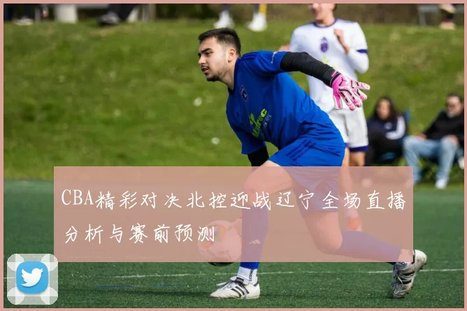 CBA精彩对决北控迎战辽宁全场直播分析与赛前预测